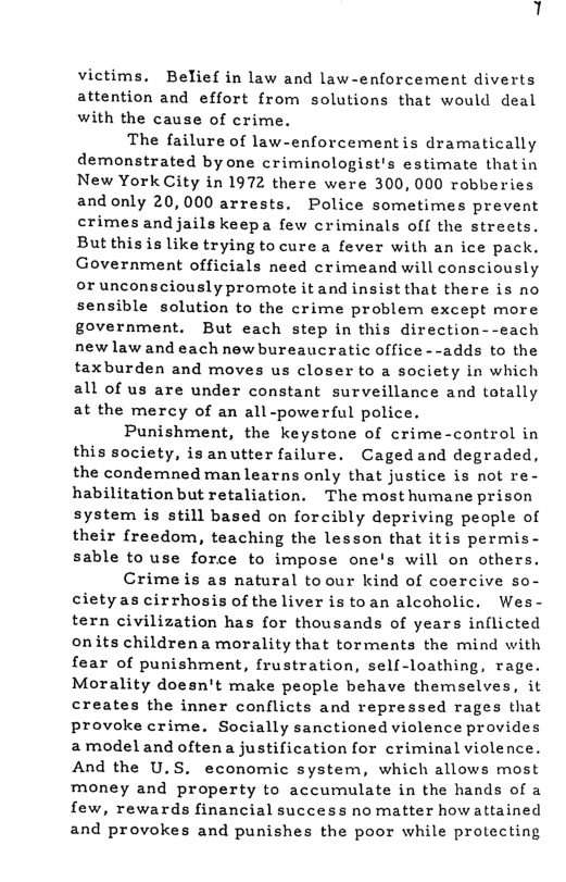 victims. Belief in law and law-enforcement diverts attention and effort from solutions that would deal with the cause of crime. The failure of law-enforcementis dramatically demonstrated byone criminologist’s estimate thatin New YorkCity in 1972 there were 300, 000 robberies andonly 20,000 arrests, Police sometimes prevent crimes andjails keepa few criminals off the streets. But thisis like trying to cure a fever with an ice pack. Government officials need crimeand will consciously orunconsciously promote it and insist that there is no sensible solution to the crime problem except more government. But each step in this direction--each new law and each new bureaucratic office --adds to the taxburden and moves us closer to a society in which all of us are under constant surveillance and totally at the mercy of an all-powerful police. Punishment, the keystone of crime-control in this society, is anutter failure. Cagedand degraded, the condemned man learns only that justice is not re- habilitationbut retaliation. The mosthumane prison system is still based on forcibly depriving people of their freedom, teaching the lesson that itis permis- sable to use force to impose one’s will on others. Crime is as natural toour kind of coercive so- cietyas cirrhosis of the liver is toan alcoholic. Wes- tern civilization has for thousands of years inflicted onits childrena morality that torments the mind with fear of punishment, frustration, self-loathing, rage. Morality doesn’t make people behave themselves, it creates the inner conflicts and repressed rages that provoke crime. Socially sanctioned violence provides amodeland oftena justification for criminal violence. And the U.S. economic system, which allows most money and property to accumulate in the hands of a few, rewards financial success no matter how attained and provokes and punishes the poor while protecting